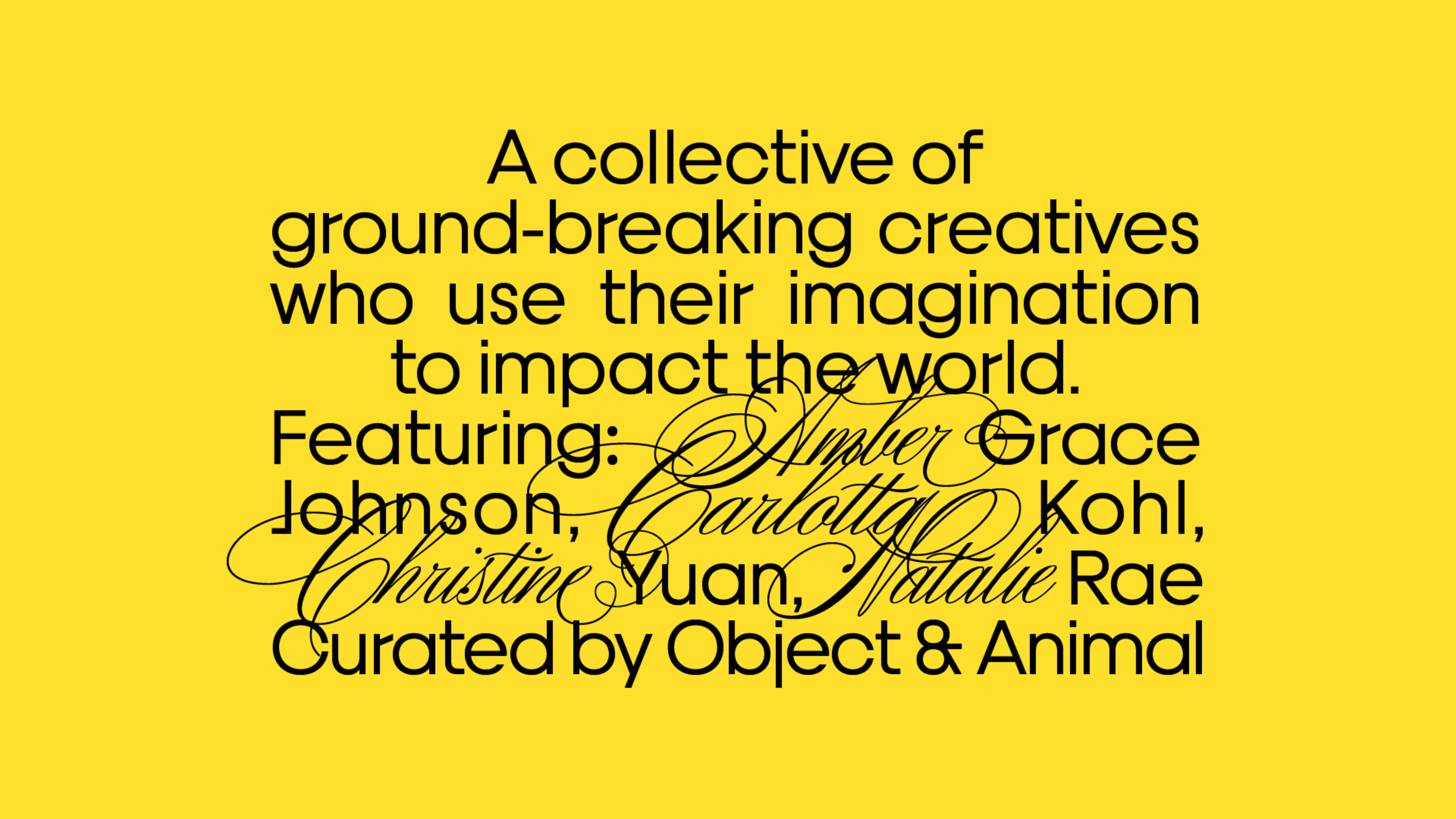 A collective of ground-breaking creatives who use their imagination to. impact the world. Featuring Amber Grace Johnson, Carlotta Kohl, Christine Yuan, Natalie Rae. Curated by Object & Animal